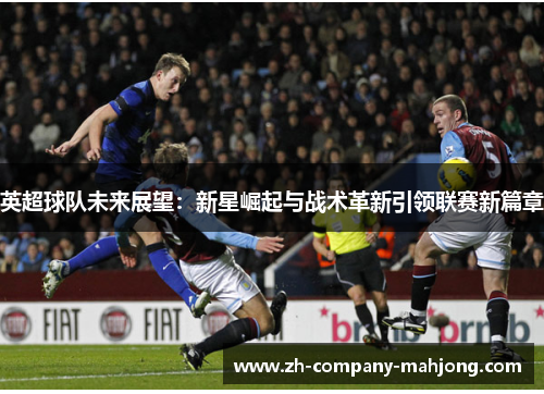 英超球队未来展望：新星崛起与战术革新引领联赛新篇章