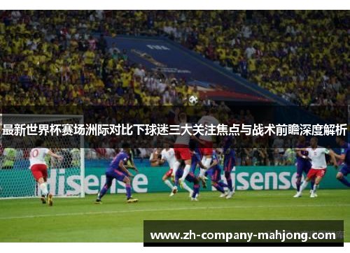 最新世界杯赛场洲际对比下球迷三大关注焦点与战术前瞻深度解析