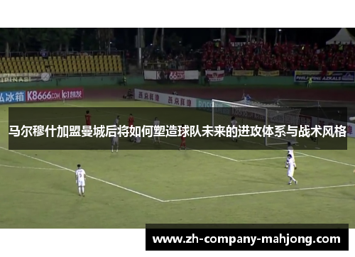 马尔穆什加盟曼城后将如何塑造球队未来的进攻体系与战术风格